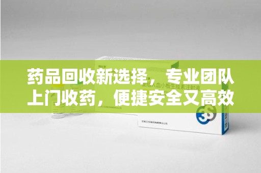 泉州药品回收新选择，专业团队上门收药，便捷安全又高效