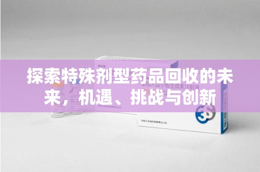 泉州探索特殊剂型药品回收的未来，机遇、挑战与创新