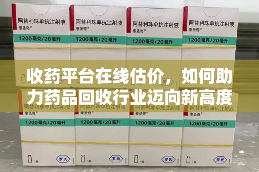 泉州收药平台在线估价，如何助力药品回收行业迈向新高度