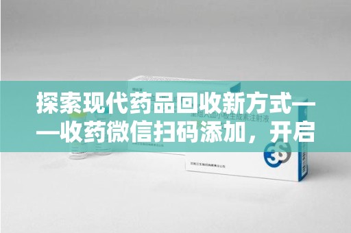泉州探索现代药品回收新方式——收药微信扫码添加，开启环保与健康的双重旅程