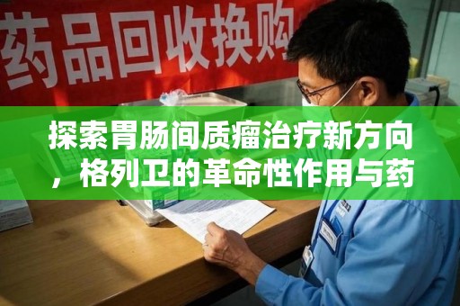 泉州探索胃肠间质瘤治疗新方向，格列卫的革命性作用与药物回收的意义