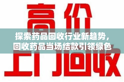 泉州探索药品回收行业新趋势，回收药品当场结款引领绿色经济浪潮