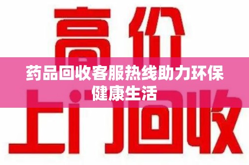 泉州药品回收客服热线助力环保健康生活