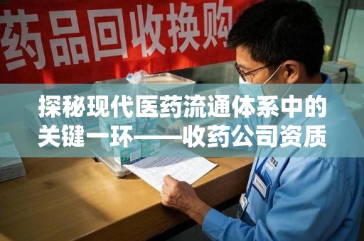 泉州探秘现代医药流通体系中的关键一环——收药公司资质查询与规范管理