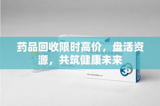 泉州药品回收限时高价，盘活资源，共筑健康未来