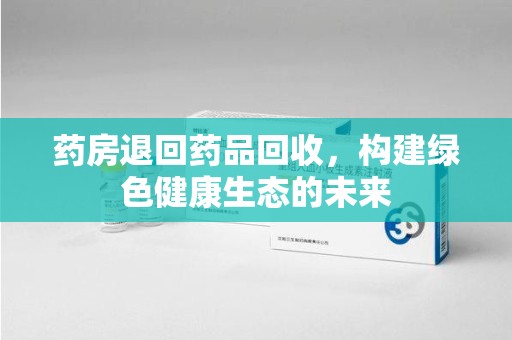 泉州药房退回药品回收，构建绿色健康生态的未来