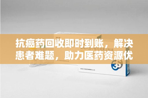 泉州抗癌药回收即时到账，解决患者难题，助力医药资源优化