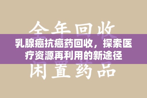 泉州乳腺癌抗癌药回收，探索医疗资源再利用的新途径