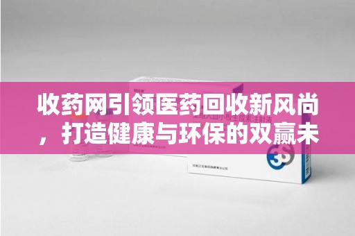 泉州收药网引领医药回收新风尚，打造健康与环保的双赢未来