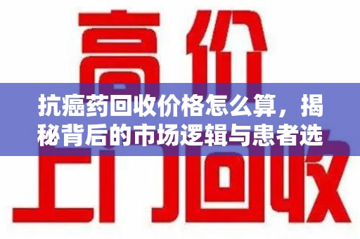 泉州抗癌药回收价格怎么算，揭秘背后的市场逻辑与患者选择