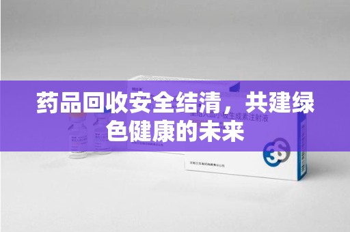 泉州药品回收安全结清，共建绿色健康的未来