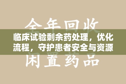 泉州临床试验剩余药处理，优化流程，守护患者安全与资源利用
