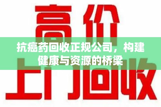 泉州抗癌药回收正规公司，构建健康与资源的桥梁