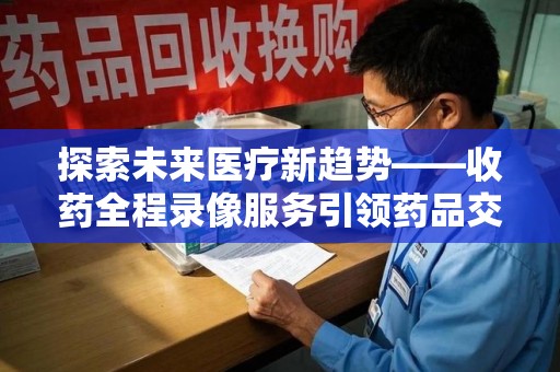 泉州探索未来医疗新趋势——收药全程录像服务引领药品交付安全新篇章