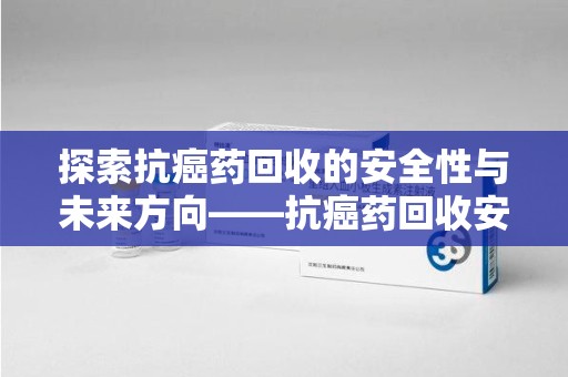 泉州探索抗癌药回收的安全性与未来方向——抗癌药回收安全吗