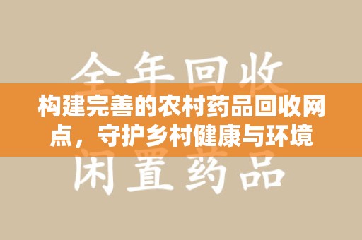 泉州构建完善的农村药品回收网点，守护乡村健康与环境