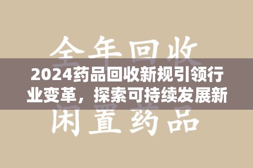 泉州2024药品回收新规引领行业变革，探索可持续发展新路径