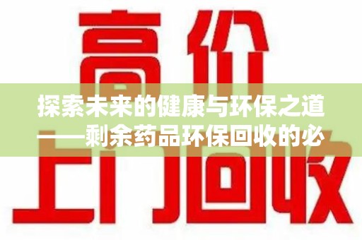 泉州探索未来的健康与环保之道——剩余药品环保回收的必要性与实践