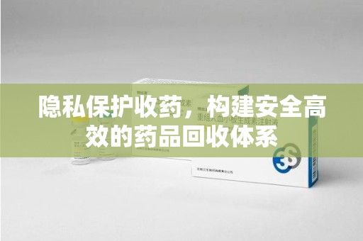 泉州隐私保护收药，构建安全高效的药品回收体系
