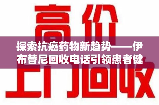 泉州探索抗癌药物新趋势——伊布替尼回收电话引领患者健康管理新篇章