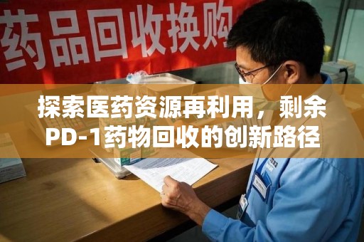 泉州探索医药资源再利用，剩余PD-1药物回收的创新路径与社会价值