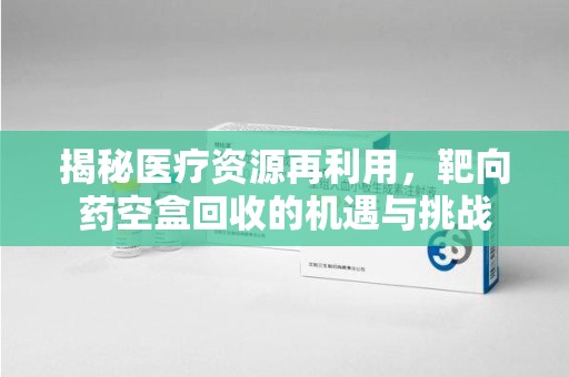 泉州揭秘医疗资源再利用，靶向药空盒回收的机遇与挑战