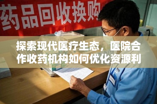 泉州探索现代医疗生态，医院合作收药机构如何优化资源利用