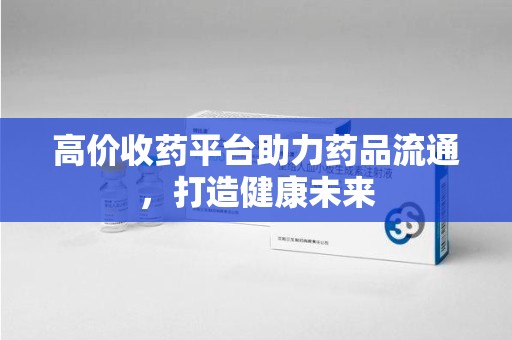 泉州高价收药平台助力药品流通，打造健康未来