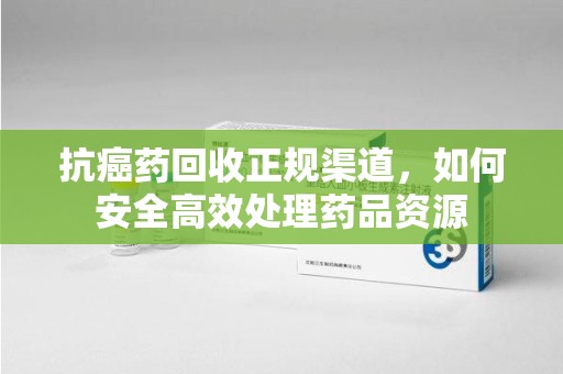 泉州抗癌药回收正规渠道，如何安全高效处理药品资源