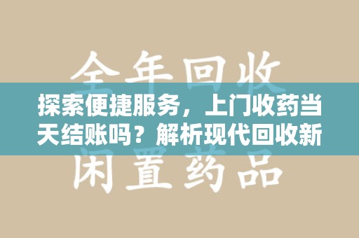 泉州探索便捷服务，上门收药当天结账吗？解析现代回收新模式