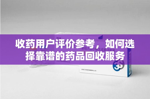 泉州收药用户评价参考，如何选择靠谱的药品回收服务