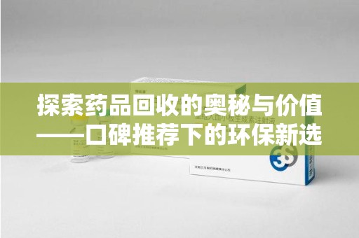 泉州探索药品回收的奥秘与价值——口碑推荐下的环保新选择