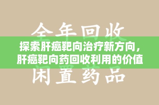 泉州探索肝癌靶向治疗新方向，肝癌靶向药回收利用的价值与未来