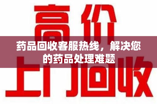 泉州药品回收客服热线，解决您的药品处理难题