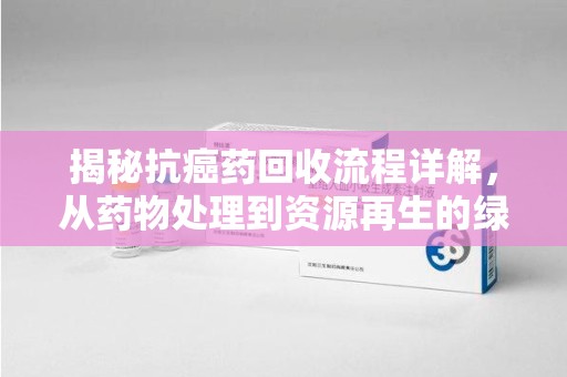 泉州揭秘抗癌药回收流程详解，从药物处理到资源再生的绿色之道