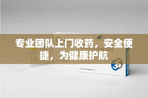 泉州专业团队上门收药，安全便捷，为健康护航
