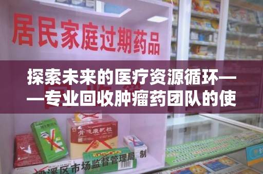 泉州探索未来的医疗资源循环——专业回收肿瘤药团队的使命与价值