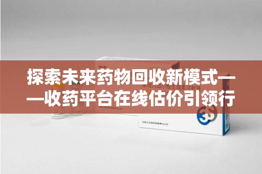 泉州探索未来药物回收新模式——收药平台在线估价引领行业变革