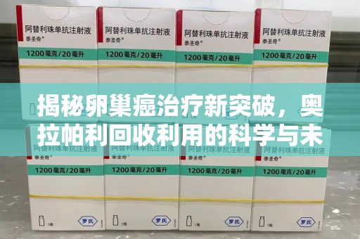 泉州揭秘卵巢癌治疗新突破，奥拉帕利回收利用的科学与未来