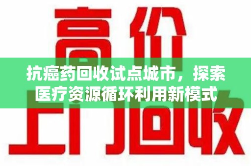 泉州抗癌药回收试点城市，探索医疗资源循环利用新模式