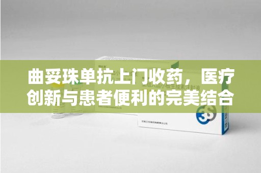 泉州曲妥珠单抗上门收药，医疗创新与患者便利的完美结合