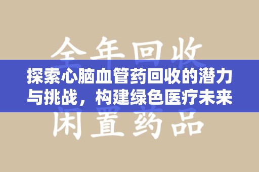 泉州探索心脑血管药回收的潜力与挑战，构建绿色医疗未来