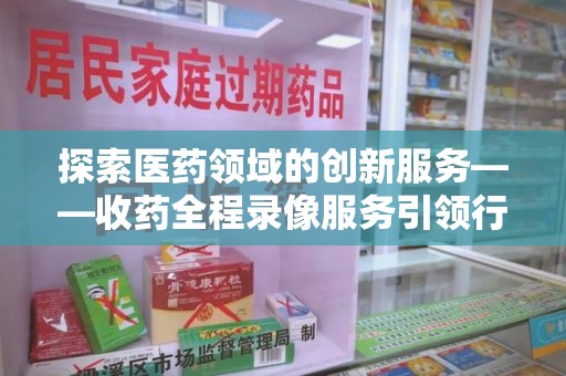 泉州探索医药领域的创新服务——收药全程录像服务引领行业新趋势