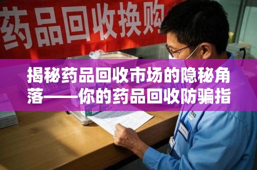泉州揭秘药品回收市场的隐秘角落——你的药品回收防骗指南