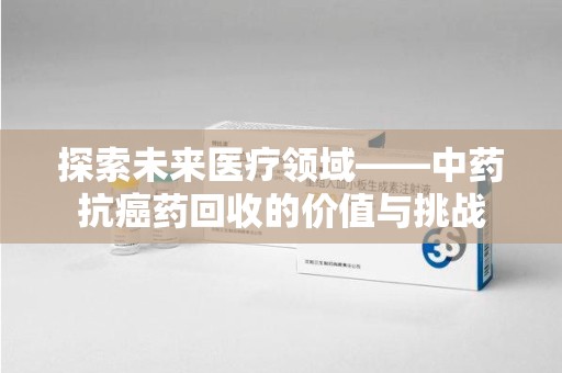 泉州探索未来医疗领域——中药抗癌药回收的价值与挑战