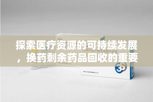 泉州探索医疗资源的可持续发展，换药剩余药品回收的重要性与实践