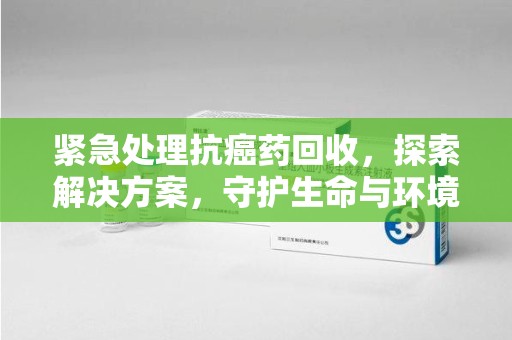 泉州紧急处理抗癌药回收，探索解决方案，守护生命与环境