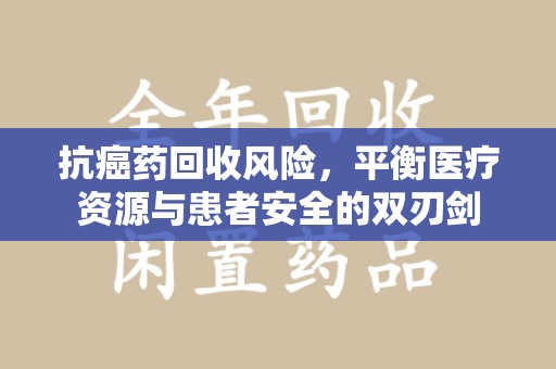泉州抗癌药回收风险，平衡医疗资源与患者安全的双刃剑