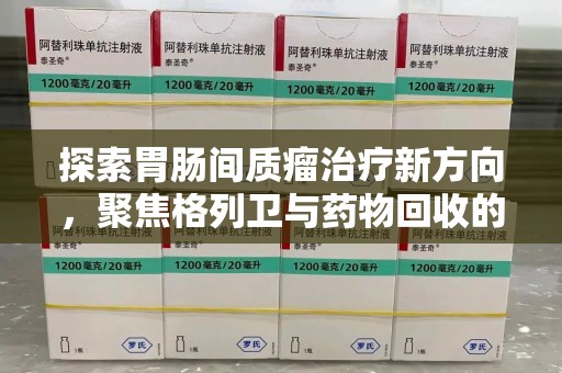 泉州探索胃肠间质瘤治疗新方向，聚焦格列卫与药物回收的未来