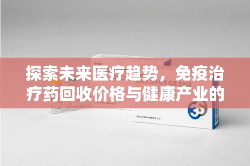 泉州探索未来医疗趋势，免疫治疗药回收价格与健康产业的革新